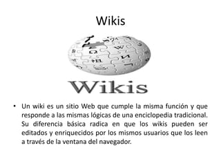 Wikis
• Un wiki es un sitio Web que cumple la misma función y que
responde a las mismas lógicas de una enciclopedia tradicional.
Su diferencia básica radica en que los wikis pueden ser
editados y enriquecidos por los mismos usuarios que los leen
a través de la ventana del navegador.
 
