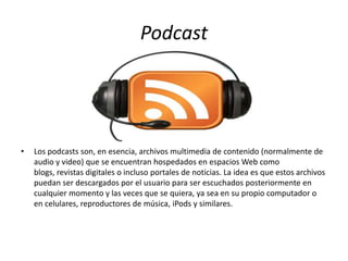 Podcast
• Los podcasts son, en esencia, archivos multimedia de contenido (normalmente de
audio y video) que se encuentran hospedados en espacios Web como
blogs, revistas digitales o incluso portales de noticias. La idea es que estos archivos
puedan ser descargados por el usuario para ser escuchados posteriormente en
cualquier momento y las veces que se quiera, ya sea en su propio computador o
en celulares, reproductores de música, iPods y similares.
 