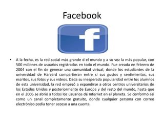 Facebook
• A la fecha, es la red social más grande d el mundo y a su vez la más popular, con
500 millones de usuarios registrados en todo el mundo. Fue creada en febrero de
2004 con el fin de generar una comunidad virtual, donde los estudiantes de la
universidad de Harvard compartieran entre sí sus gustos y sentimientos, sus
escritos, sus fotos y sus videos. Dada su inesperada popularidad entre los alumnos
de esta universidad, la red empezó a expandirse a otros centros universitarios de
los Estados Unidos y posteriormente de Europa y del resto del mundo, hasta que
en el 2006 se abrió a todos los usuarios de Internet en el planeta. Se conformó así
como un canal completamente gratuito, donde cualquier persona con correo
electrónico podía tener acceso a una cuenta.
 