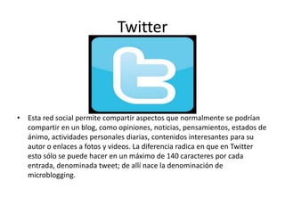 Twitter
• Esta red social permite compartir aspectos que normalmente se podrían
compartir en un blog, como opiniones, noticias, pensamientos, estados de
ánimo, actividades personales diarias, contenidos interesantes para su
autor o enlaces a fotos y videos. La diferencia radica en que en Twitter
esto sólo se puede hacer en un máximo de 140 caracteres por cada
entrada, denominada tweet; de allí nace la denominación de
microblogging.
 