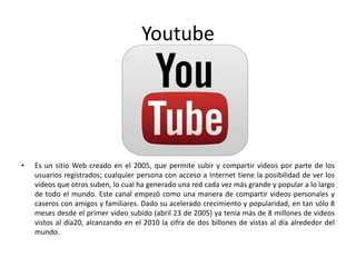 Youtube
• Es un sitio Web creado en el 2005, que permite subir y compartir videos por parte de los
usuarios registrados; cualquier persona con acceso a Internet tiene la posibilidad de ver los
videos que otros suben, lo cual ha generado una red cada vez más grande y popular a lo largo
de todo el mundo. Este canal empezó como una manera de compartir videos personales y
caseros con amigos y familiares. Dado su acelerado crecimiento y popularidad, en tan sólo 8
meses desde el primer video subido (abril 23 de 2005) ya tenía más de 8 millones de videos
vistos al día20, alcanzando en el 2010 la cifra de dos billones de vistas al día alrededor del
mundo.
 