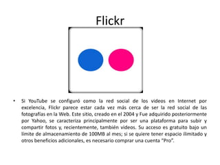 Flickr
• Si YouTube se configuró como la red social de los videos en Internet por
excelencia, Flickr parece estar cada vez más cerca de ser la red social de las
fotografías en la Web. Este sitio, creado en el 2004 y Fue adquirido posteriormente
por Yahoo, se caracteriza principalmente por ser una plataforma para subir y
compartir fotos y, recientemente, también videos. Su acceso es gratuito bajo un
límite de almacenamiento de 100MB al mes; si se quiere tener espacio ilimitado y
otros beneficios adicionales, es necesario comprar una cuenta “Pro”.
 
