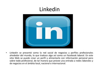 Linkedin
• Linkedin se presentó como la red social de negocios y perfiles profesionales
alrededor del mundo, lo que traduce algo así como un Facebook laboral. En este
sitio Web se puede crear un perfil y alimentarlo con información personal pero
sobre todo profesional, de tal manera que provee una entrada a redes laborales y
de negocios en el ámbito local, nacional e internacional.
 
