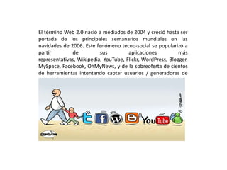 El término Web 2.0 nació a mediados de 2004 y creció hasta ser
portada de los principales semanarios mundiales en las
navidades de 2006. Este fenómeno tecno-social se popularizó a
partir de sus aplicaciones más
representativas, Wikipedia, YouTube, Flickr, WordPress, Blogger,
MySpace, Facebook, OhMyNews, y de la sobreoferta de cientos
de herramientas intentando captar usuarios / generadores de
contenidos.
 