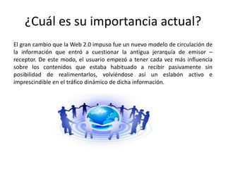 ¿Cuál es su importancia actual?
El gran cambio que la Web 2.0 impuso fue un nuevo modelo de circulación de
la información que entró a cuestionar la antigua jerarquía de emisor –
receptor. De este modo, el usuario empezó a tener cada vez más influencia
sobre los contenidos que estaba habituado a recibir pasivamente sin
posibilidad de realimentarlos, volviéndose así un eslabón activo e
imprescindible en el tráfico dinámico de dicha información.
 