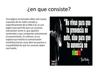 ¿en que consiste?
Una página enmarcada sobre este nuevo
supuesto de las redes sociales y
específicamente de la Web 2.0, es una
página que permite que sus usuarios
interactúen entre sí, que aporten
contenidos y que compartan activamente
el conocimiento. En últimas, es un
espacio que facilita la comunicación
multidireccional y que abre las puertas a
la posibilidad de que los usuarios dejen
una huella.
 
