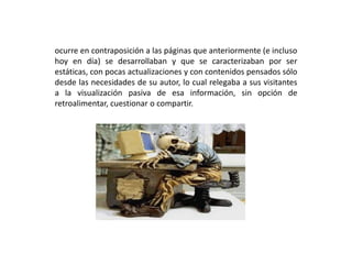 ocurre en contraposición a las páginas que anteriormente (e incluso
hoy en día) se desarrollaban y que se caracterizaban por ser
estáticas, con pocas actualizaciones y con contenidos pensados sólo
desde las necesidades de su autor, lo cual relegaba a sus visitantes
a la visualización pasiva de esa información, sin opción de
retroalimentar, cuestionar o compartir.
 