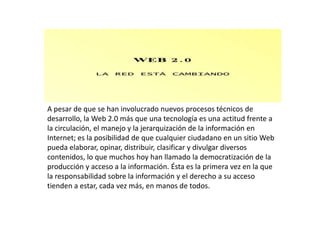 A pesar de que se han involucrado nuevos procesos técnicos de
desarrollo, la Web 2.0 más que una tecnología es una actitud frente a
la circulación, el manejo y la jerarquización de la información en
Internet; es la posibilidad de que cualquier ciudadano en un sitio Web
pueda elaborar, opinar, distribuir, clasificar y divulgar diversos
contenidos, lo que muchos hoy han llamado la democratización de la
producción y acceso a la información. Ésta es la primera vez en la que
la responsabilidad sobre la información y el derecho a su acceso
tienden a estar, cada vez más, en manos de todos.
 