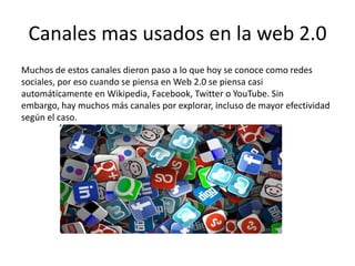 Canales mas usados en la web 2.0
Muchos de estos canales dieron paso a lo que hoy se conoce como redes
sociales, por eso cuando se piensa en Web 2.0 se piensa casi
automáticamente en Wikipedia, Facebook, Twitter o YouTube. Sin
embargo, hay muchos más canales por explorar, incluso de mayor efectividad
según el caso.
 