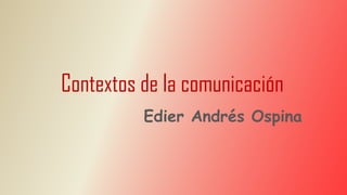 Contextos de la comunicación
Edier Andrés Ospina
 