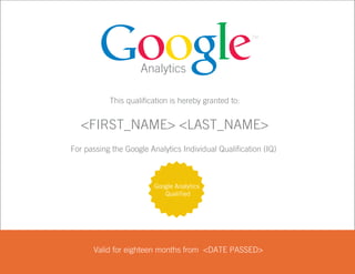 Analytics

                      This qualification is hereby granted to:


              <FIRST_NAME> <LAST_NAME>
                     Andrés Otero
           For passing the Google Analytics Individual Qualification (IQ)



                                    Google Analytics
                                       Qualified




                 Valid for eighteen months from September 12, 2010
                                                <DATE PASSED>

00373551
 
