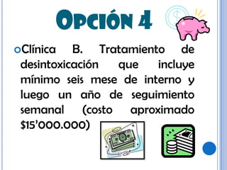 Opción 4Clínica B. Tratamiento de desintoxicación que incluye mínimo seis mese de interno y luego un año de seguimiento semanal (costo aproximado $15’000.000)