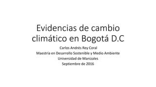 Evidencias de cambio
climático en Bogotá D.C
Carlos Andrés Rey Coral
Maestría en Desarrollo Sostenible y Medio Ambiente
Universidad de Manizales
Septiembre de 2016
 