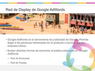 Leadaki - Confidencial 1313
Red de Display de Google AdWords
• Google AdWords es la herramienta de publicidad de Google. Permite
llegar a las personas interesadas en el producto o servicio que su
empresa ofrece.
• Exsten distintas formas de encontrar al público adecuado en Google
AdWords:
– Red de Búsqueda
– Red de Display
 