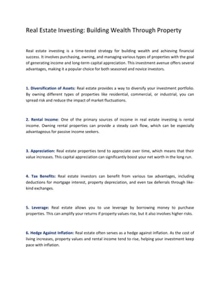 Real Estate Investing: Building Wealth Through Property
Real estate investing is a time-tested strategy for building wealth and achieving financial
success. It involves purchasing, owning, and managing various types of properties with the goal
of generating income and long-term capital appreciation. This investment avenue offers several
advantages, making it a popular choice for both seasoned and novice investors.
1. Diversification of Assets: Real estate provides a way to diversify your investment portfolio.
By owning different types of properties like residential, commercial, or industrial, you can
spread risk and reduce the impact of market fluctuations.
2. Rental Income: One of the primary sources of income in real estate investing is rental
income. Owning rental properties can provide a steady cash flow, which can be especially
advantageous for passive income seekers.
3. Appreciation: Real estate properties tend to appreciate over time, which means that their
value increases. This capital appreciation can significantly boost your net worth in the long run.
4. Tax Benefits: Real estate investors can benefit from various tax advantages, including
deductions for mortgage interest, property depreciation, and even tax deferrals through like-
kind exchanges.
5. Leverage: Real estate allows you to use leverage by borrowing money to purchase
properties. This can amplify your returns if property values rise, but it also involves higher risks.
6. Hedge Against Inflation: Real estate often serves as a hedge against inflation. As the cost of
living increases, property values and rental income tend to rise, helping your investment keep
pace with inflation.
 