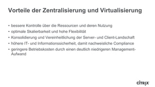 Vorteile der Zentralisierung und Virtualisierung

• bessere Kontrolle über die Ressourcen und deren Nutzung
• optimale Skalierbarkeit und hohe Flexibilität
• Konsolidierung und Vereinheitlichung der Server- und Client-Landschaft
• höhere IT- und Informationssicherheit, damit nachweisliche Compliance
• geringere Betriebskosten durch einen deutlich niedrigeren Management-
  Aufwand
 