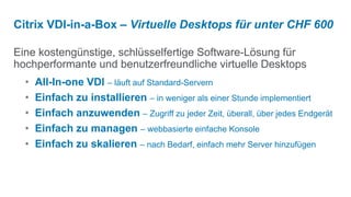 Citrix VDI-in-a-Box – Virtuelle Desktops für unter CHF 600

Eine kostengünstige, schlüsselfertige Software-Lösung für
hochperformante und benutzerfreundliche virtuelle Desktops
  •   All-In-one VDI – läuft auf Standard-Servern
  •   Einfach zu installieren – in weniger als einer Stunde implementiert
  •   Einfach anzuwenden – Zugriff zu jeder Zeit, überall, über jedes Endgerät
  •   Einfach zu managen – webbasierte einfache Konsole
  •   Einfach zu skalieren – nach Bedarf, einfach mehr Server hinzufügen
 