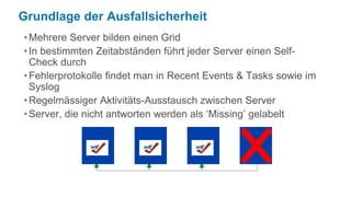 Grundlage der Ausfallsicherheit
• Mehrere Server bilden einen Grid
• In bestimmten Zeitabständen führt jeder Server einen Self-
  Check durch
• Fehlerprotokolle findet man in Recent Events & Tasks sowie im
  Syslog
• Regelmässiger Aktivitäts-Ausstausch zwischen Server
• Server, die nicht antworten werden als ‘Missing’ gelabelt
 