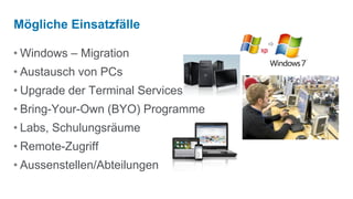 Mögliche Einsatzfälle
                                   
• Windows – Migration
• Austausch von PCs
• Upgrade der Terminal Services
• Bring-Your-Own (BYO) Programme
• Labs, Schulungsräume
• Remote-Zugriff
• Aussenstellen/Abteilungen
 