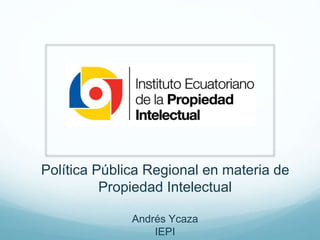 Política Pública Regional en materia de
Propiedad Intelectual
Andrés Ycaza
IEPI

 