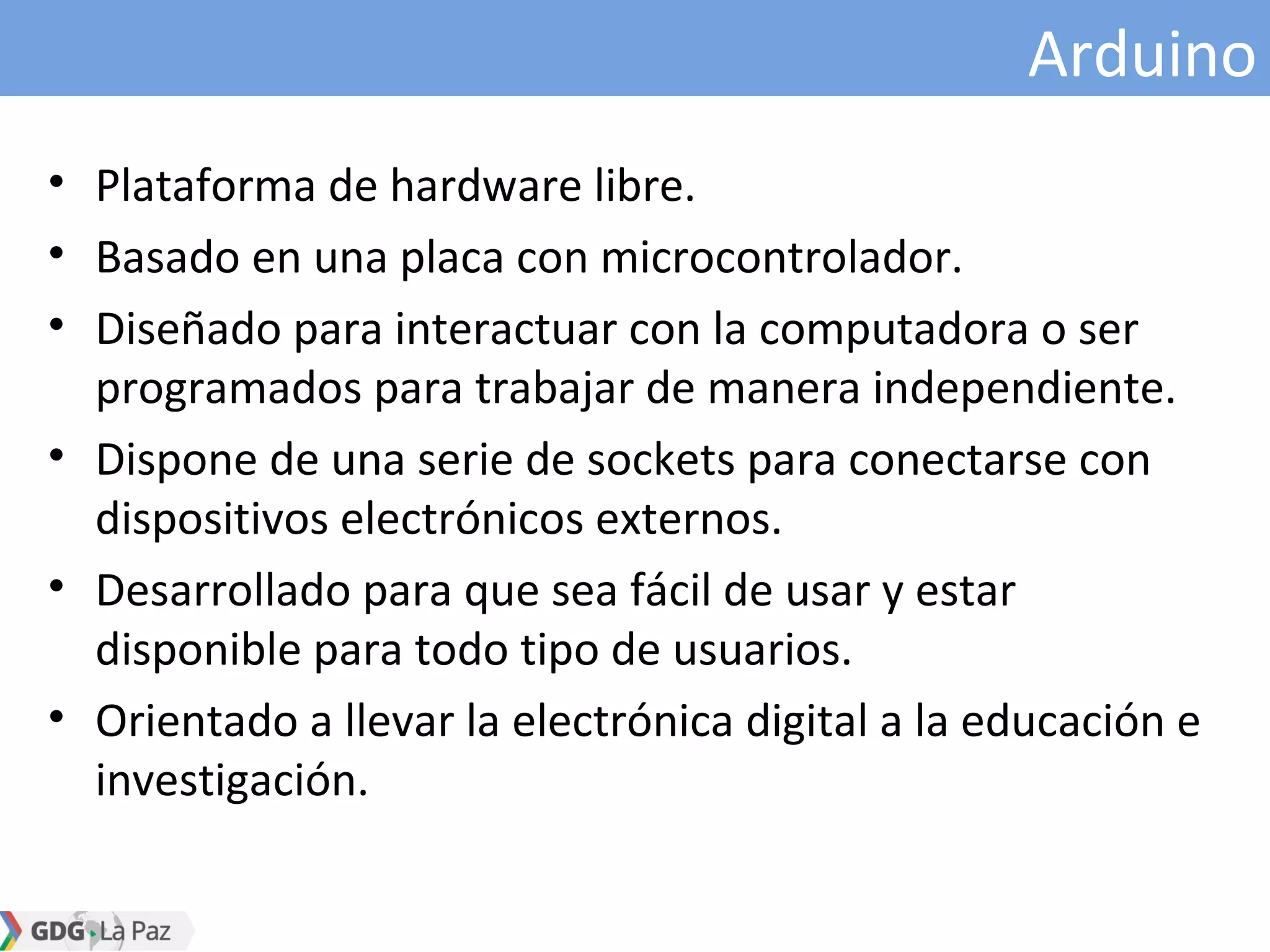 Arduino
• Plataforma de hardware libre.
• Basado en una placa con microcontrolador.
• Diseñado para interactuar con la computadora o ser
programados para trabajar de manera independiente.
• Dispone de una serie de sockets para conectarse con
dispositivos electrónicos externos.
• Desarrollado para que sea fácil de usar y estar
disponible para todo tipo de usuarios.
• Orientado a llevar la electrónica digital a la educación e
investigación.
 