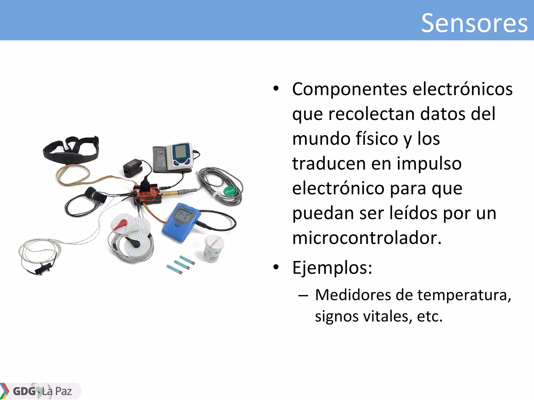 Sensores
• Componentes electrónicos
que recolectan datos del
mundo físico y los
traducen en impulso
electrónico para que
puedan ser leídos por un
microcontrolador.
• Ejemplos:
– Medidores de temperatura,
signos vitales, etc.
 