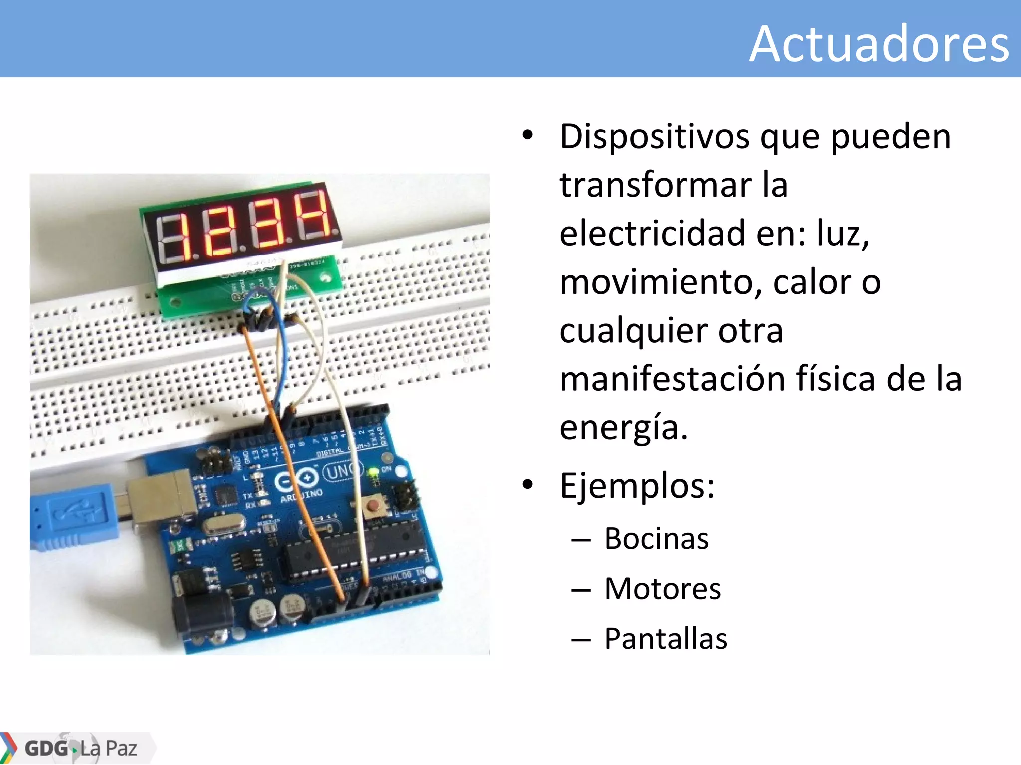 Actuadores
• Dispositivos que pueden
transformar la
electricidad en: luz,
movimiento, calor o
cualquier otra
manifestación física de la
energía.
• Ejemplos:
– Bocinas
– Motores
– Pantallas
 
