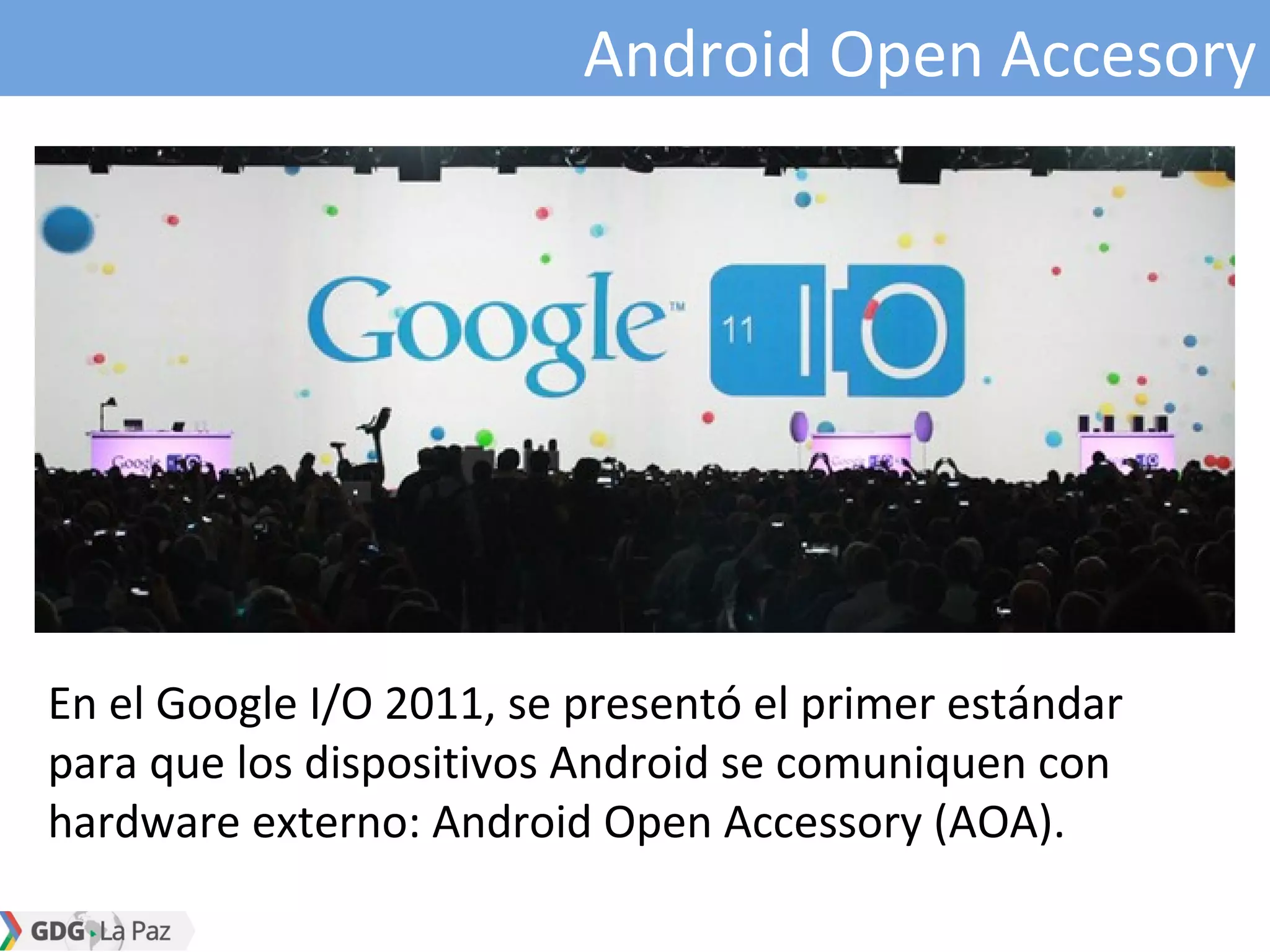 Android Open Accesory
En el Google I/O 2011, se presentó el primer estándar
para que los dispositivos Android se comuniquen con
hardware externo: Android Open Accessory (AOA).
 