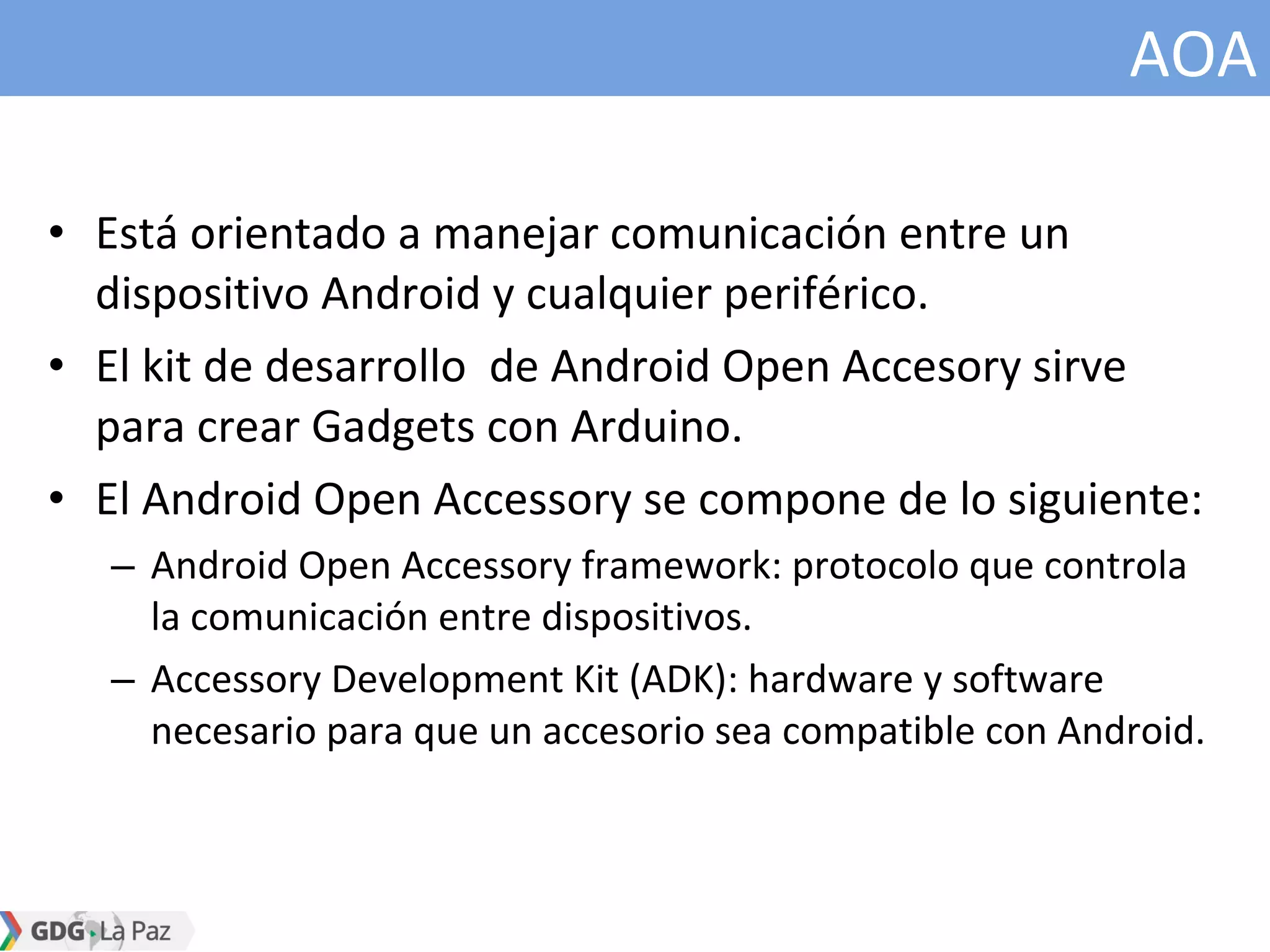 AOA
• Está orientado a manejar comunicación entre un
dispositivo Android y cualquier periférico.
• El kit de desarrollo de Android Open Accesory sirve
para crear Gadgets con Arduino.
• El Android Open Accessory se compone de lo siguiente:
– Android Open Accessory framework: protocolo que controla
la comunicación entre dispositivos.
– Accessory Development Kit (ADK): hardware y software
necesario para que un accesorio sea compatible con Android.
 
