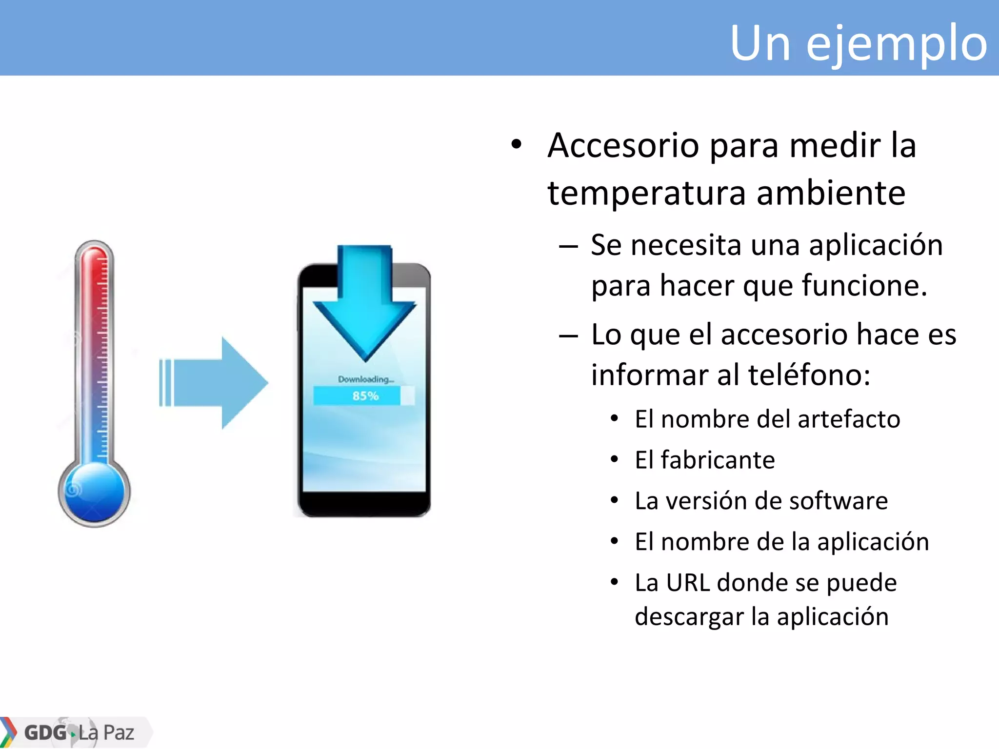 Un ejemplo
• Accesorio para medir la
temperatura ambiente
– Se necesita una aplicación
para hacer que funcione.
– Lo que el accesorio hace es
informar al teléfono:
• El nombre del artefacto
• El fabricante
• La versión de software
• El nombre de la aplicación
• La URL donde se puede
descargar la aplicación
 