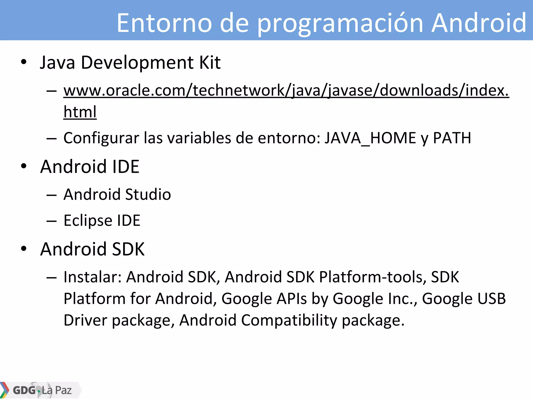 Entorno de programación Android
• Java Development Kit
– www.oracle.com/technetwork/java/javase/downloads/index.
html
– Configurar las variables de entorno: JAVA_HOME y PATH
• Android IDE
– Android Studio
– Eclipse IDE
• Android SDK
– Instalar: Android SDK, Android SDK Platform-tools, SDK
Platform for Android, Google APIs by Google Inc., Google USB
Driver package, Android Compatibility package.
 