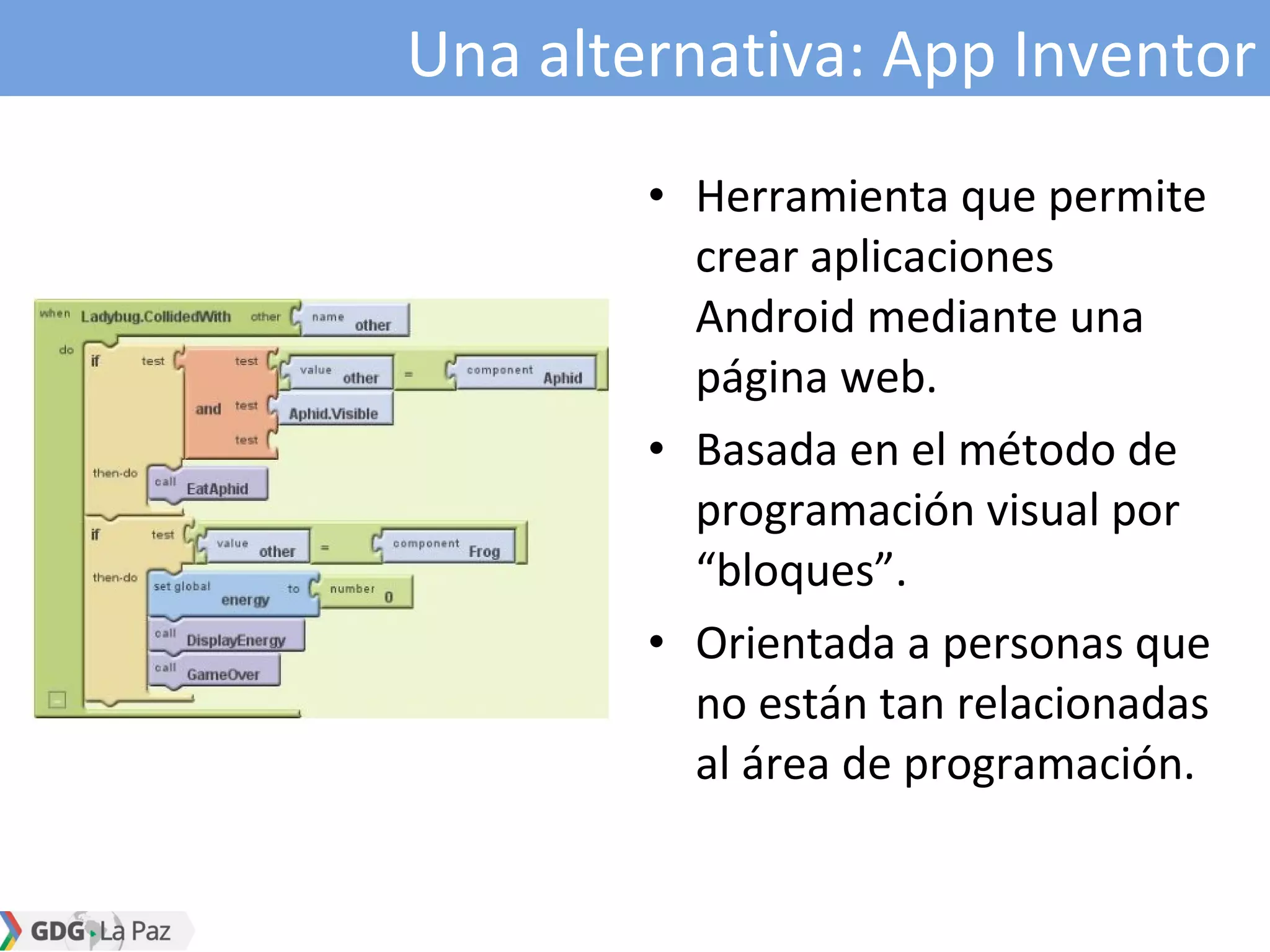 Una alternativa: App Inventor
• Herramienta que permite
crear aplicaciones
Android mediante una
página web.
• Basada en el método de
programación visual por
“bloques”.
• Orientada a personas que
no están tan relacionadas
al área de programación.
 