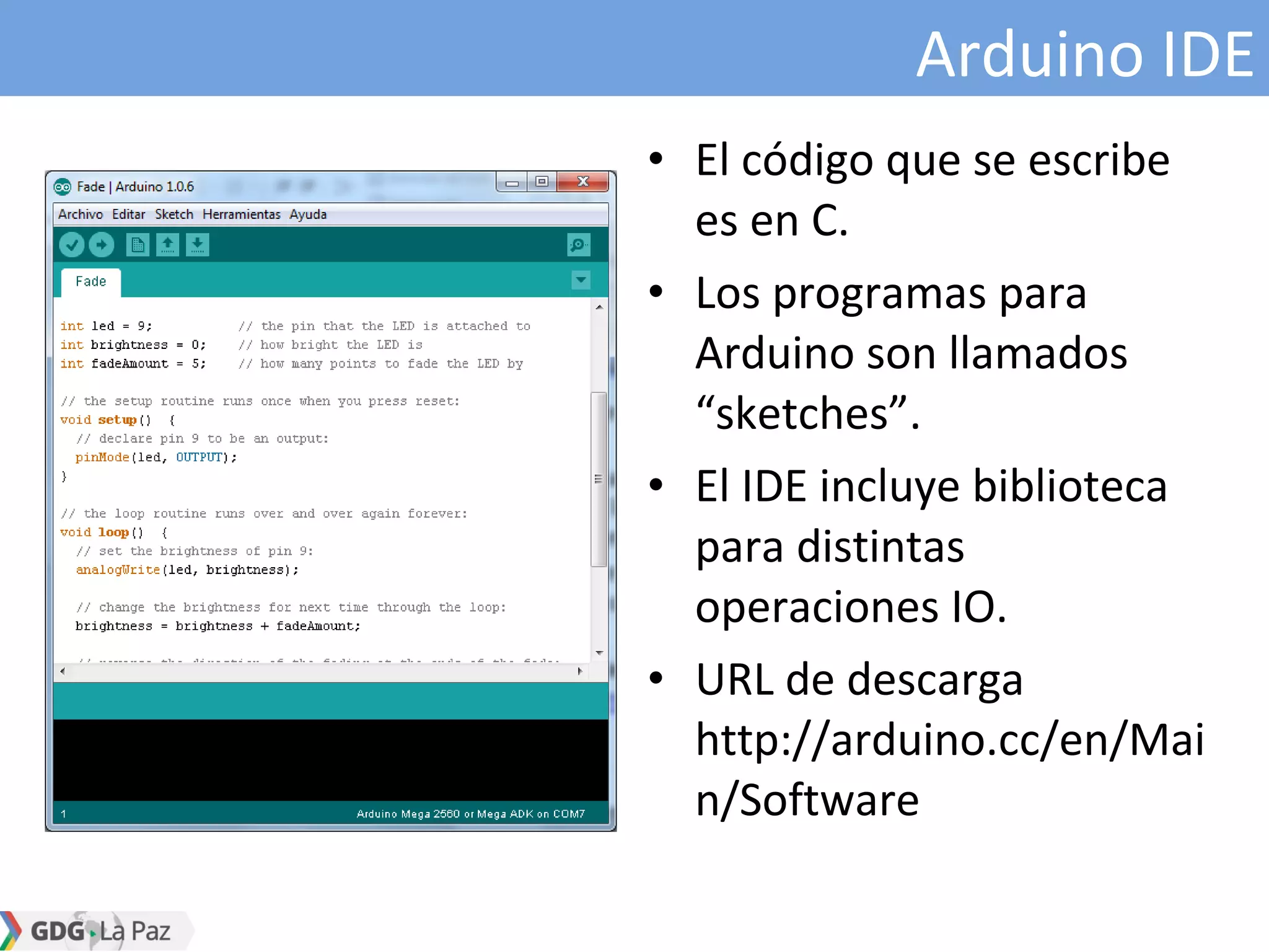 Arduino IDE
• El código que se escribe
es en C.
• Los programas para
Arduino son llamados
“sketches”.
• El IDE incluye biblioteca
para distintas
operaciones IO.
• URL de descarga
http://arduino.cc/en/Mai
n/Software
 