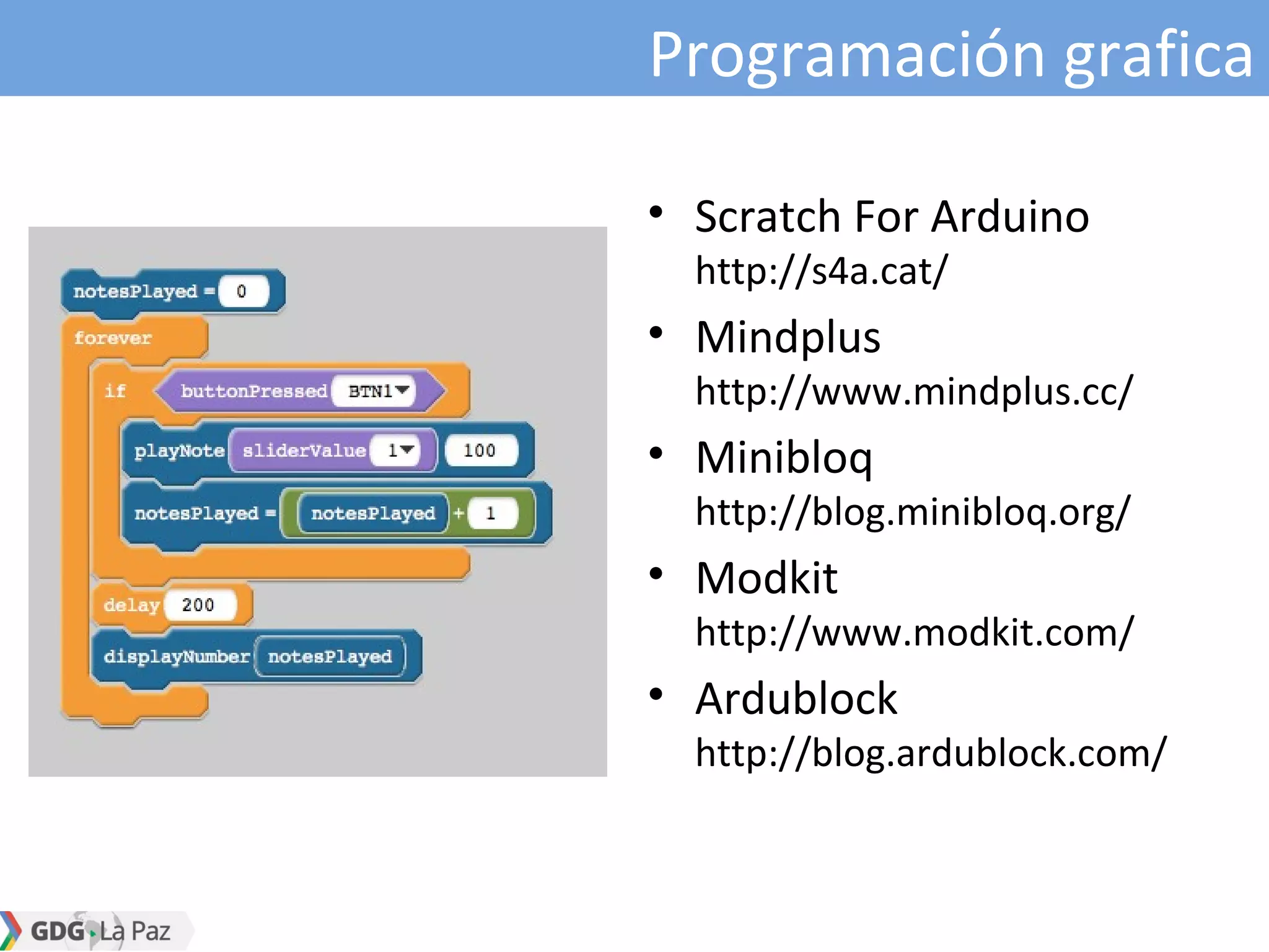 Programación grafica
• Scratch For Arduino
http://s4a.cat/
• Mindplus
http://www.mindplus.cc/
• Minibloq
http://blog.minibloq.org/
• Modkit
http://www.modkit.com/
• Ardublock
http://blog.ardublock.com/
 