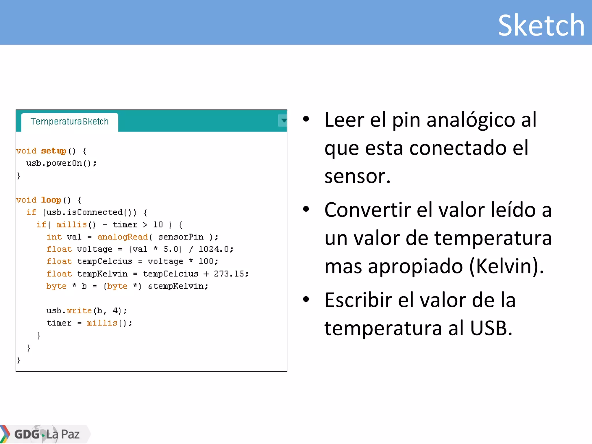 Sketch
• Leer el pin analógico al
que esta conectado el
sensor.
• Convertir el valor leído a
un valor de temperatura
mas apropiado (Kelvin).
• Escribir el valor de la
temperatura al USB.
 