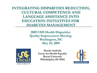 INTEGRATING DISPARITIES REDUCTION, CULTURAL COMPETENCE AND LANGUAGE ASSISTANCE INTO EDUCATION INITIATIVES FOR  DIABETES MANAGEMENT 2009 CMS Health Disparities  Quality Improvement Meeting  Washington, DC May 22, 2009 Dennis Andrulis Center for Health Equality Drexel University Philadelphia, PA 19102 