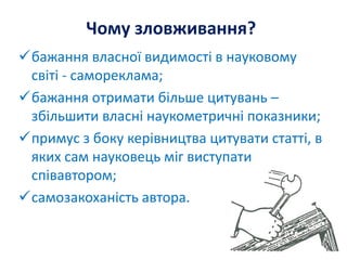 Чому зловживання?
бажання власної видимості в науковому
світі - самореклама;
бажання отримати більше цитувань –
збільшити власні наукометричні показники;
примус з боку керівництва цитувати статті, в
яких сам науковець міг виступати
співавтором;
самозакоханість автора.
 