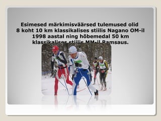 Esimesed märkimisväärsed tulemused olidEsimesed märkimisväärsed tulemused olid
8 koht 10 km klassikalises stiilis Nagano OM-il8 koht 10 km klassikalises stiilis Nagano OM-il
1998 aastal ning hõbemedal 50 km1998 aastal ning hõbemedal 50 km
klassikalises stiilis MM-il Ramsaus.klassikalises stiilis MM-il Ramsaus.
 