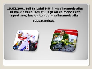 19.02.2001 tuli ta Lahti MM-il maailmameistriks19.02.2001 tuli ta Lahti MM-il maailmameistriks
30 km klassikalises stiilis ja on esimene Eesti30 km klassikalises stiilis ja on esimene Eesti
sportlane, kes on tulnud maailmameistrikssportlane, kes on tulnud maailmameistriks
suusatamises.suusatamises.
 