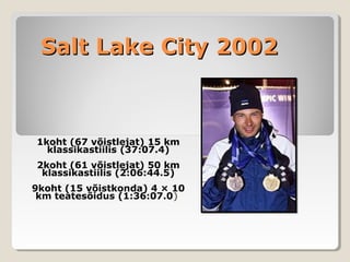 Salt Lake City 2002Salt Lake City 2002
1koht (67 võistlejat) 15 km
klassikastiilis (37:07.4)
2koht (61 võistlejat) 50 km
klassikastiilis (2:06:44.5)
9koht (15 võistkonda) 4 × 10
km teatesõidus (1:36:07.0)
 