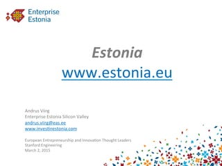  
	
  
Estonia	
  
www.estonia.eu	
  
	
  	
  
	
  
Andrus	
  Viirg	
  
Enterprise	
  Estonia	
  Silicon	
  Valley	
  
andrus.viirg@eas.ee	
  
www.inves9nestonia.com	
  
	
  
European	
  Entrepreneurship	
  and	
  Innova9on	
  Thought	
  Leaders	
  
Stanford	
  Engineering	
  
March	
  2,	
  2015	
  
 