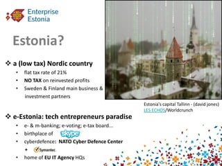 Estonia?
 a (low tax) Nordic country
   •   flat tax rate of 21%
   •   NO TAX on reinvested profits
   •   Sweden & Finland main business &
       investment partners
                                                  Estonia's capital Tallinn - (david jones)
                                                  LES ECHOS/Worldcrunch
 e-Estonia: tech entrepreneurs paradise
   •   e- & m-banking; e-voting; e-tax board...
   •   birthplace of
   •   cyberdefence: NATO Cyber Defence Center
       +
   •   home of EU IT Agency HQs
 