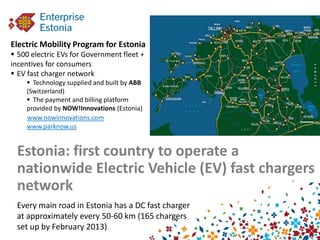 Electric Mobility Program for Estonia
 500 electric EVs for Government fleet +
incentives for consumers
 EV fast charger network
     Technology supplied and built by ABB
    (Switzerland)
     The payment and billing platform
    provided by NOW!Innovations (Estonia)
    www.nowinnovations.com
    www.parknow.us


 Estonia: first country to operate a
 nationwide Electric Vehicle (EV) fast chargers
 network
 Every main road in Estonia has a DC fast charger
 at approximately every 50-60 km (165 chargers
 set up by February 2013)
 