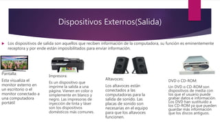 Dispositivos Externos(Salida)
 Los dispositivos de salida son aquellos que reciben información de la computadora, su función es eminentemente
receptora y por ende están imposibilitados para enviar información.
Pantalla:
Esta visualiza el
monitor externo en
un escritorio o el
monitor conectado a
una computadora
portátil
Impresora:
Es un dispositivo que
imprime la salida a una
página. Vienen en color o
simplemente en blanco y
negro. Las impresoras de
inyección de tinta y láser
son los dispositivos
domésticos más comunes.
Altavoces:
Los altavoces están
conectados a las
computadoras para la
salida de sonido. Las
placas de sonido son
necesarias en el equipo
para que los altavoces
funcionen.
DVD o CD-ROM:
Un DVD o CD-ROM son
dispositivos de media con
los que el usuario puede
grabar datos e información.
Los DVD han sustituido a
los CD-ROM ya que pueden
guardar más información
que los discos antiguos.
 