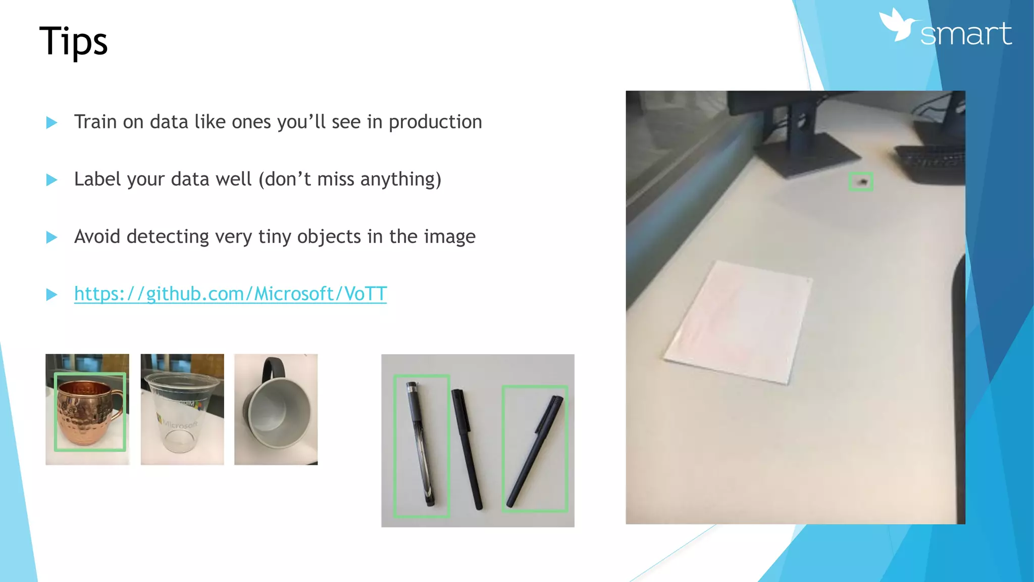 Tips
 Train on data like ones you’ll see in production
 Label your data well (don’t miss anything)
 Avoid detecting very tiny objects in the image
 https://github.com/Microsoft/VoTT
 