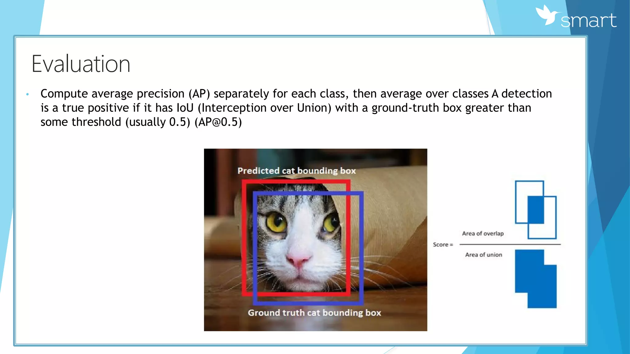 КEvaluation
• Compute average precision (AP) separately for each class, then average over classes A detection
is a true positive if it has IoU (Interception over Union) with a ground-truth box greater than
some threshold (usually 0.5) (AP@0.5)
 