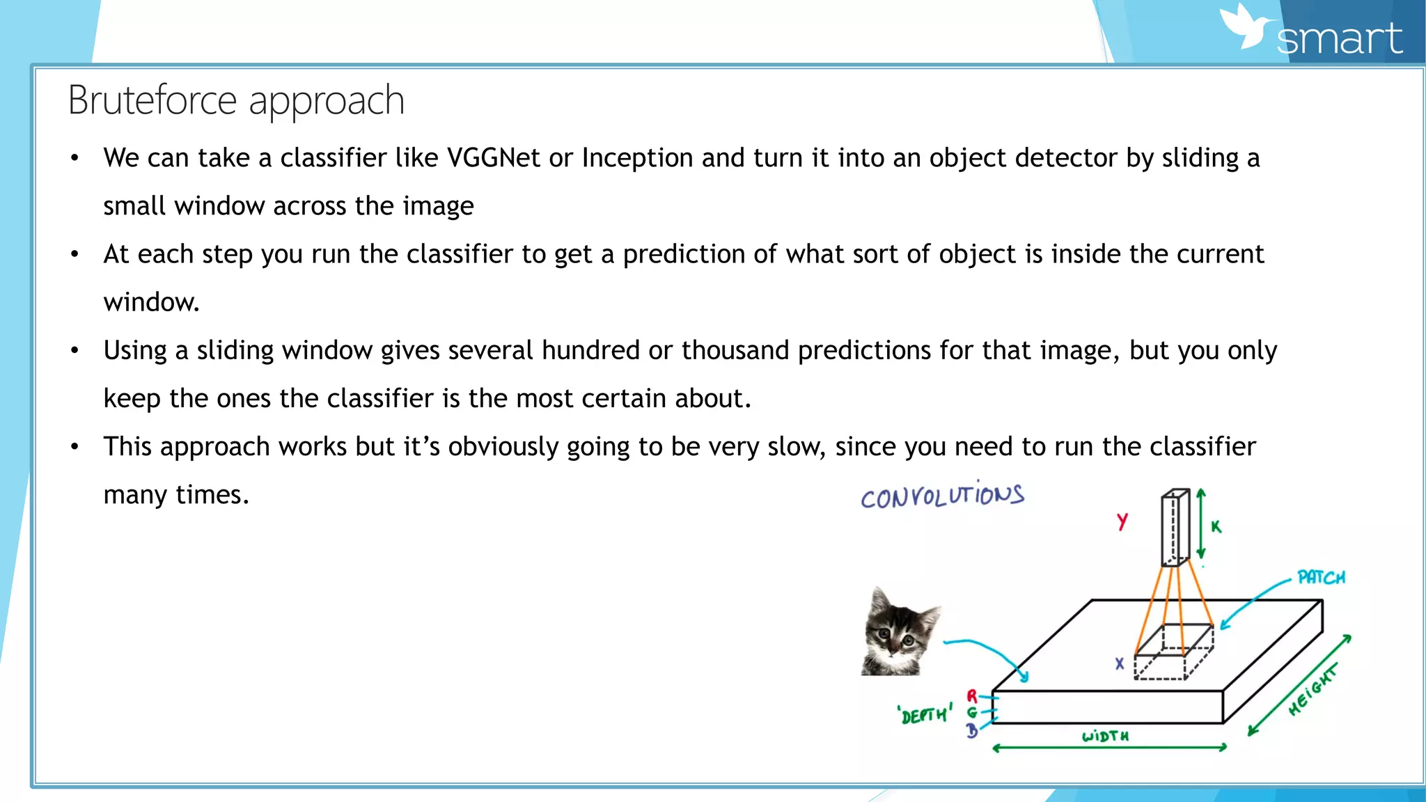 КBruteforce approach
• We can take a classifier like VGGNet or Inception and turn it into an object detector by sliding a
small window across the image
• At each step you run the classifier to get a prediction of what sort of object is inside the current
window.
• Using a sliding window gives several hundred or thousand predictions for that image, but you only
keep the ones the classifier is the most certain about.
• This approach works but it’s obviously going to be very slow, since you need to run the classifier
many times.
 