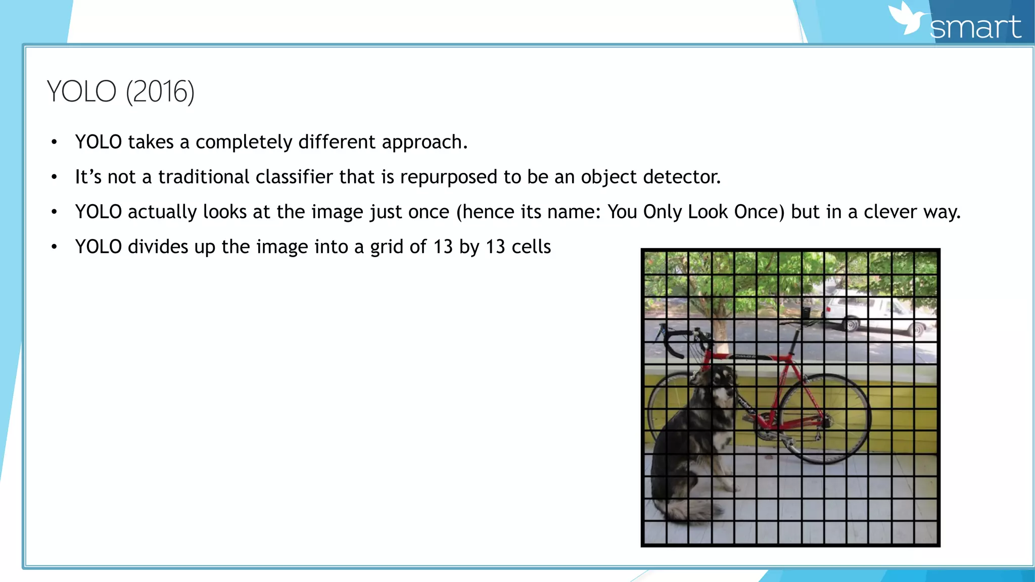 КYOLO (2016)
• YOLO takes a completely different approach.
• It’s not a traditional classifier that is repurposed to be an object detector.
• YOLO actually looks at the image just once (hence its name: You Only Look Once) but in a clever way.
• YOLO divides up the image into a grid of 13 by 13 cells
 