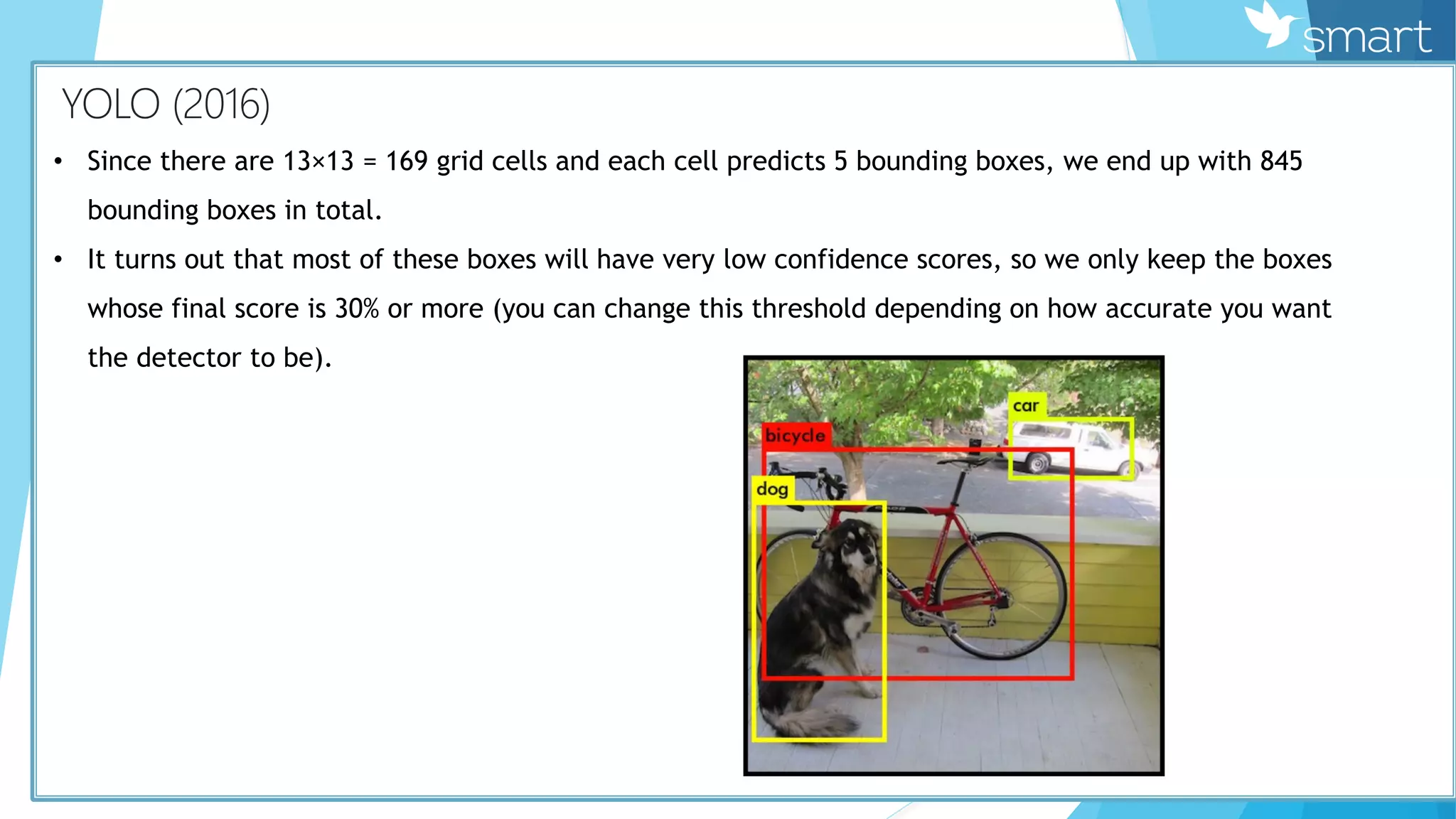 КYOLO (2016)
• Since there are 13×13 = 169 grid cells and each cell predicts 5 bounding boxes, we end up with 845
bounding boxes in total.
• It turns out that most of these boxes will have very low confidence scores, so we only keep the boxes
whose final score is 30% or more (you can change this threshold depending on how accurate you want
the detector to be).
 