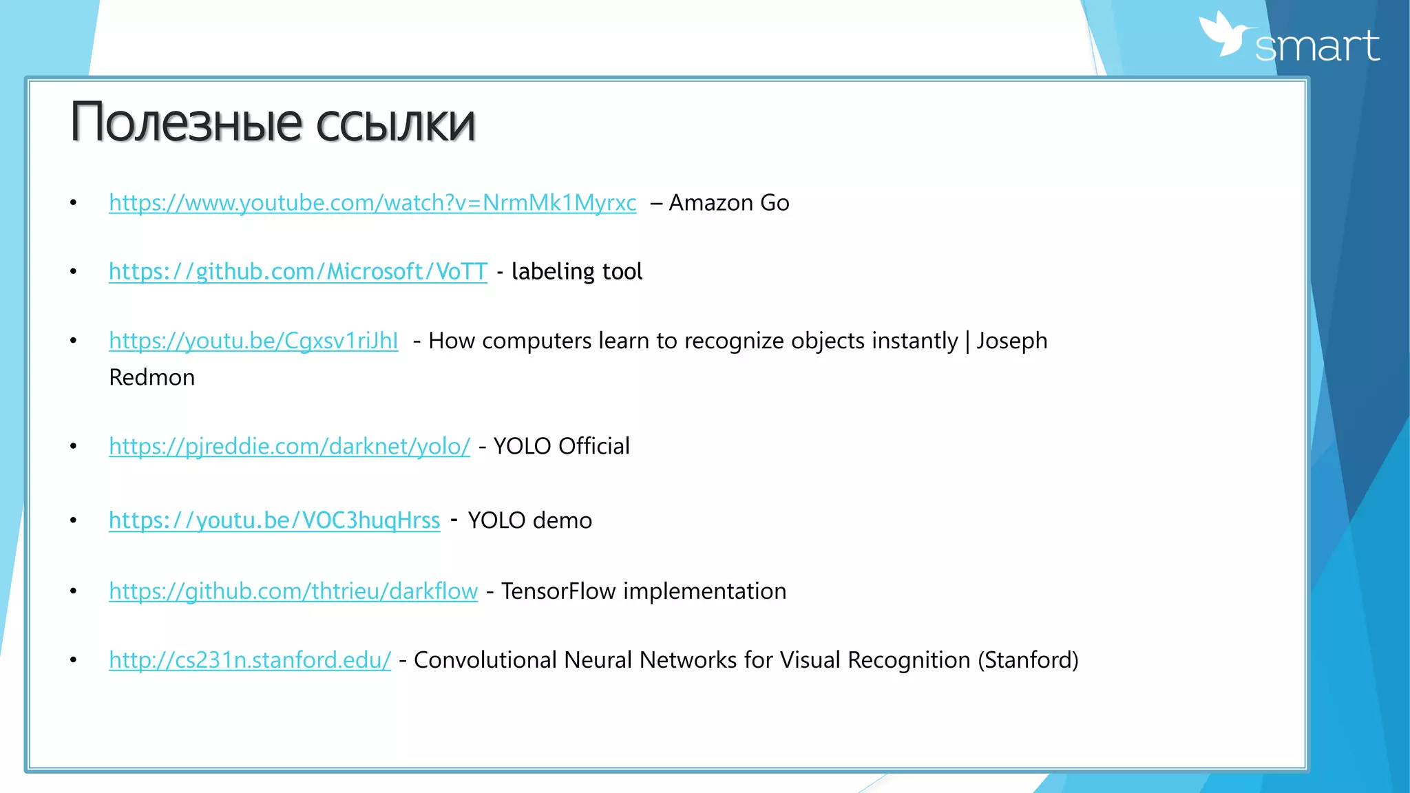 Полезные ссылки
• https://www.youtube.com/watch?v=NrmMk1Myrxc – Amazon Go
• https://github.com/Microsoft/VoTT - labeling tool
• https://youtu.be/Cgxsv1riJhI - How computers learn to recognize objects instantly | Joseph
Redmon
• https://pjreddie.com/darknet/yolo/ - YOLO Official
• https://youtu.be/VOC3huqHrss - YOLO demo
• https://github.com/thtrieu/darkflow - TensorFlow implementation
• http://cs231n.stanford.edu/ - Convolutional Neural Networks for Visual Recognition (Stanford)
 